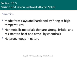 Section 10.5
Carbon and Silicon: Network Atomic Solids
Copyright ©2017 Cengage Learning. All Rights Reserved.
Ceramics
 Made from clays and hardened by firing at high
temperatures
 Nonmetallic materials that are strong, brittle, and
resistant to heat and attack by chemicals
 Heterogeneous in nature
Copyright © Cengage Learning. All rights reserved 89
 