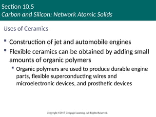 Section 10.5
Carbon and Silicon: Network Atomic Solids
Copyright ©2017 Cengage Learning. All Rights Reserved.
Uses of Ceramics
 Construction of jet and automobile engines
 Flexible ceramics can be obtained by adding small
amounts of organic polymers
 Organic polymers are used to produce durable engine
parts, flexible superconducting wires and
microelectronic devices, and prosthetic devices
 