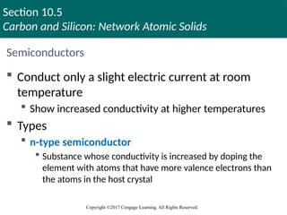 Section 10.5
Carbon and Silicon: Network Atomic Solids
Copyright ©2017 Cengage Learning. All Rights Reserved.
Semiconductors
 Conduct only a slight electric current at room
temperature
 Show increased conductivity at higher temperatures
 Types
 n-type semiconductor
 Substance whose conductivity is increased by doping the
element with atoms that have more valence electrons than
the atoms in the host crystal
Copyright © Cengage Learning. All rights reserved 92
 