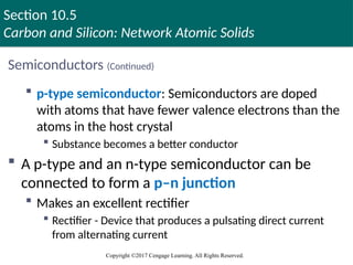 Section 10.5
Carbon and Silicon: Network Atomic Solids
Copyright ©2017 Cengage Learning. All Rights Reserved.
Semiconductors (Continued)
 p-type semiconductor: Semiconductors are doped
with atoms that have fewer valence electrons than the
atoms in the host crystal
 Substance becomes a better conductor
 A p-type and an n-type semiconductor can be
connected to form a p–n junction
 Makes an excellent rectifier
 Rectifier - Device that produces a pulsating direct current
from alternating current
 