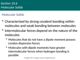 Section 10.6
Molecular Solids
Copyright ©2017 Cengage Learning. All Rights Reserved.
Molecular Solids
 Characterized by strong covalent bonding within
molecules and weak bonding between molecules
 Intermolecular forces depend on the nature of the
molecules
 Molecules that do not have a dipole moment possess
London dispersion forces
 Molecules with dipole moments have greater
intermolecular forces when hydrogen bonding is
possible
 