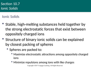 Section 10.7
Ionic Solids
Copyright ©2017 Cengage Learning. All Rights Reserved.
Ionic Solids
 Stable, high-melting substances held together by
the strong electrostatic forces that exist between
oppositely charged ions
 Structure of binary ionic solids can be explained
by closest packing of spheres
 Spheres are packed to:
 Maximize electrostatic attractions among oppositely charged
ions
 Minimize repulsions among ions with like charges
Copyright © Cengage Learning. All rights reserved 99
 