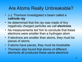 10
Are Atoms Really Unbreakable?
• J.J. Thomson investigated a beam called a
cathode ray
• he determined that the ray was made of tiny
negatively charged particles we call electrons
• his measurements led him to conclude that these
electrons were smaller than a hydrogen atom
• if electrons are smaller than atoms, they must be
pieces of atoms
• if atoms have pieces, they must be breakable
• Thomson also found that atoms of different
elements all produced these same electrons
 