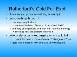 13
Rutherford’s Gold Foil Expt
• How can you prove something is empty?
• put something through it
– use large target atoms
• use very thin sheets of target so do not absorb “bullet”
– use very small particle as bullet with very high energy
• but not so small that electrons will affect it
• bullet = alpha particles, target atoms = gold foil
–  particles have a mass of 4 amu & charge of +2 c.u.
– gold has a mass of 197 amu & is very malleable
 