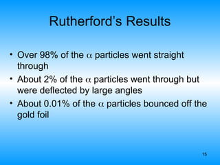 15
Rutherford’s Results
• Over 98% of the  particles went straight
through
• About 2% of the  particles went through but
were deflected by large angles
• About 0.01% of the  particles bounced off the
gold foil
 