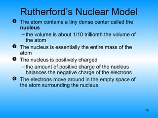 16
Rutherford’s Nuclear Model
 The atom contains a tiny dense center called the
nucleus
– the volume is about 1/10 trillionth the volume of
the atom
 The nucleus is essentially the entire mass of the
atom
 The nucleus is positively charged
– the amount of positive charge of the nucleus
balances the negative charge of the electrons
 The electrons move around in the empty space of
the atom surrounding the nucleus
 