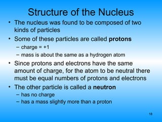 18
Structure of the Nucleus
• The nucleus was found to be composed of two
kinds of particles
• Some of these particles are called protons
– charge = +1
– mass is about the same as a hydrogen atom
• Since protons and electrons have the same
amount of charge, for the atom to be neutral there
must be equal numbers of protons and electrons
• The other particle is called a neutron
– has no charge
– has a mass slightly more than a proton
 