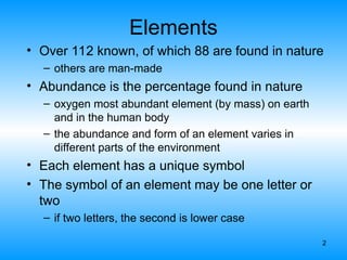 2
Elements
• Over 112 known, of which 88 are found in nature
– others are man-made
• Abundance is the percentage found in nature
– oxygen most abundant element (by mass) on earth
and in the human body
– the abundance and form of an element varies in
different parts of the environment
• Each element has a unique symbol
• The symbol of an element may be one letter or
two
– if two letters, the second is lower case
 