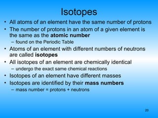 20
Isotopes
• All atoms of an element have the same number of protons
• The number of protons in an atom of a given element is
the same as the atomic number
– found on the Periodic Table
• Atoms of an element with different numbers of neutrons
are called isotopes
• All isotopes of an element are chemically identical
– undergo the exact same chemical reactions
• Isotopes of an element have different masses
• Isotopes are identified by their mass numbers
– mass number = protons + neutrons
 