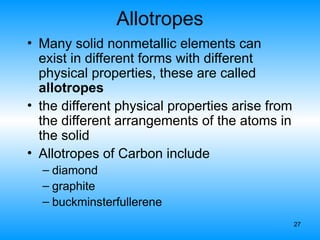 27
Allotropes
• Many solid nonmetallic elements can
exist in different forms with different
physical properties, these are called
allotropes
• the different physical properties arise from
the different arrangements of the atoms in
the solid
• Allotropes of Carbon include
– diamond
– graphite
– buckminsterfullerene
 