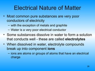 28
Electrical Nature of Matter
• Most common pure substances are very poor
conductors of electricity
– with the exception of metals and graphite
– Water is a very poor electrical conductor
• Some substances dissolve in water to form a solution
that conducts well - these are called electrolytes
• When dissolved in water, electrolyte compounds
break up into component ions
– ions are atoms or groups of atoms that have an electrical
charge
 