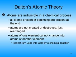 8
Dalton’s Atomic Theory
 Atoms are indivisible in a chemical process.
– all atoms present at beginning are present at
the end
– atoms are not created or destroyed, just
rearranged
– atoms of one element cannot change into
atoms of another element
• cannot turn Lead into Gold by a chemical reaction
 