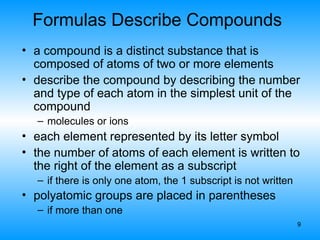 9
Formulas Describe Compounds
• a compound is a distinct substance that is
composed of atoms of two or more elements
• describe the compound by describing the number
and type of each atom in the simplest unit of the
compound
– molecules or ions
• each element represented by its letter symbol
• the number of atoms of each element is written to
the right of the element as a subscript
– if there is only one atom, the 1 subscript is not written
• polyatomic groups are placed in parentheses
– if more than one
 