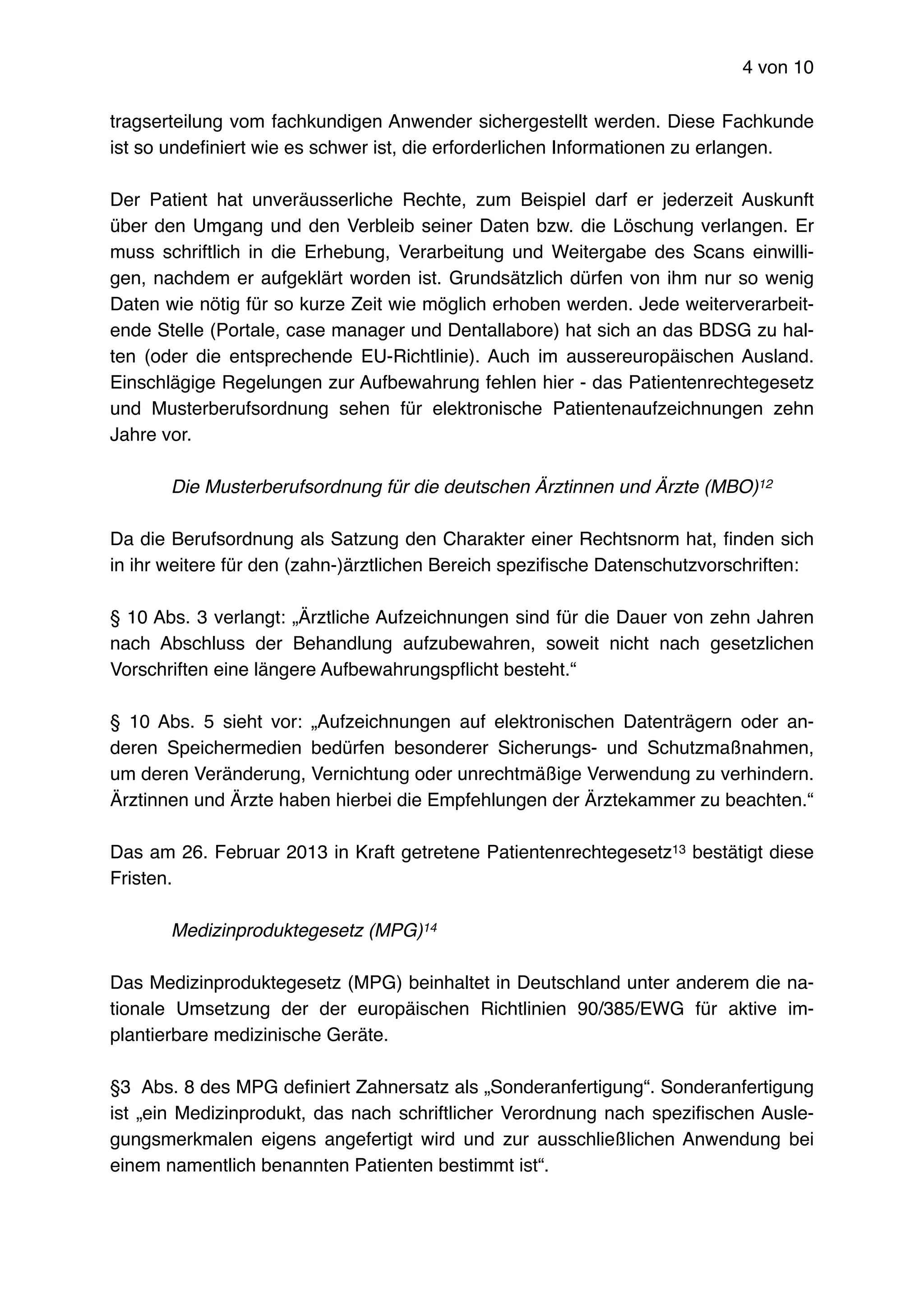 von4 10
tragserteilung vom fachkundigen Anwender sichergestellt werden. Diese Fachkunde
ist so undeﬁniert wie es schwer ist, die erforderlichen Informationen zu erlangen.
Der Patient hat unveräusserliche Rechte, zum Beispiel darf er jederzeit Auskunft
über den Umgang und den Verbleib seiner Daten bzw. die Löschung verlangen. Er
muss schriftlich in die Erhebung, Verarbeitung und Weitergabe des Scans einwilli-
gen, nachdem er aufgeklärt worden ist. Grundsätzlich dürfen von ihm nur so wenig
Daten wie nötig für so kurze Zeit wie möglich erhoben werden. Jede weiterverarbeit-
ende Stelle (Portale, case manager und Dentallabore) hat sich an das BDSG zu hal-
ten (oder die entsprechende EU-Richtlinie). Auch im aussereuropäischen Ausland.
Einschlägige Regelungen zur Aufbewahrung fehlen hier - das Patientenrechtegesetz
und Musterberufsordnung sehen für elektronische Patientenaufzeichnungen zehn
Jahre vor.
Die Musterberufsordnung für die deutschen Ärztinnen und Ärzte (MBO)12
Da die Berufsordnung als Satzung den Charakter einer Rechtsnorm hat, ﬁnden sich
in ihr weitere für den (zahn-)ärztlichen Bereich speziﬁsche Datenschutzvorschriften:
§ 10 Abs. 3 verlangt: „Ärztliche Aufzeichnungen sind für die Dauer von zehn Jahren
nach Abschluss der Behandlung aufzubewahren, soweit nicht nach gesetzlichen
Vorschriften eine längere Aufbewahrungspﬂicht besteht.“
§ 10 Abs. 5 sieht vor: „Aufzeichnungen auf elektronischen Datenträgern oder an-
deren Speichermedien bedürfen besonderer Sicherungs- und Schutzmaßnahmen,
um deren Veränderung, Vernichtung oder unrechtmäßige Verwendung zu verhindern.
Ärztinnen und Ärzte haben hierbei die Empfehlungen der Ärztekammer zu beachten.“
Das am 26. Februar 2013 in Kraft getretene Patientenrechtegesetz bestätigt diese13
Fristen.
Medizinproduktegesetz (MPG)14
Das Medizinproduktegesetz (MPG) beinhaltet in Deutschland unter anderem die na-
tionale Umsetzung der der europäischen Richtlinien 90/385/EWG für aktive im-
plantierbare medizinische Geräte.
§3 Abs. 8 des MPG deﬁniert Zahnersatz als „Sonderanfertigung“. Sonderanfertigung
ist „ein Medizinprodukt, das nach schriftlicher Verordnung nach speziﬁschen Ausle-
gungsmerkmalen eigens angefertigt wird und zur ausschließlichen Anwendung bei
einem namentlich benannten Patienten bestimmt ist“.
 