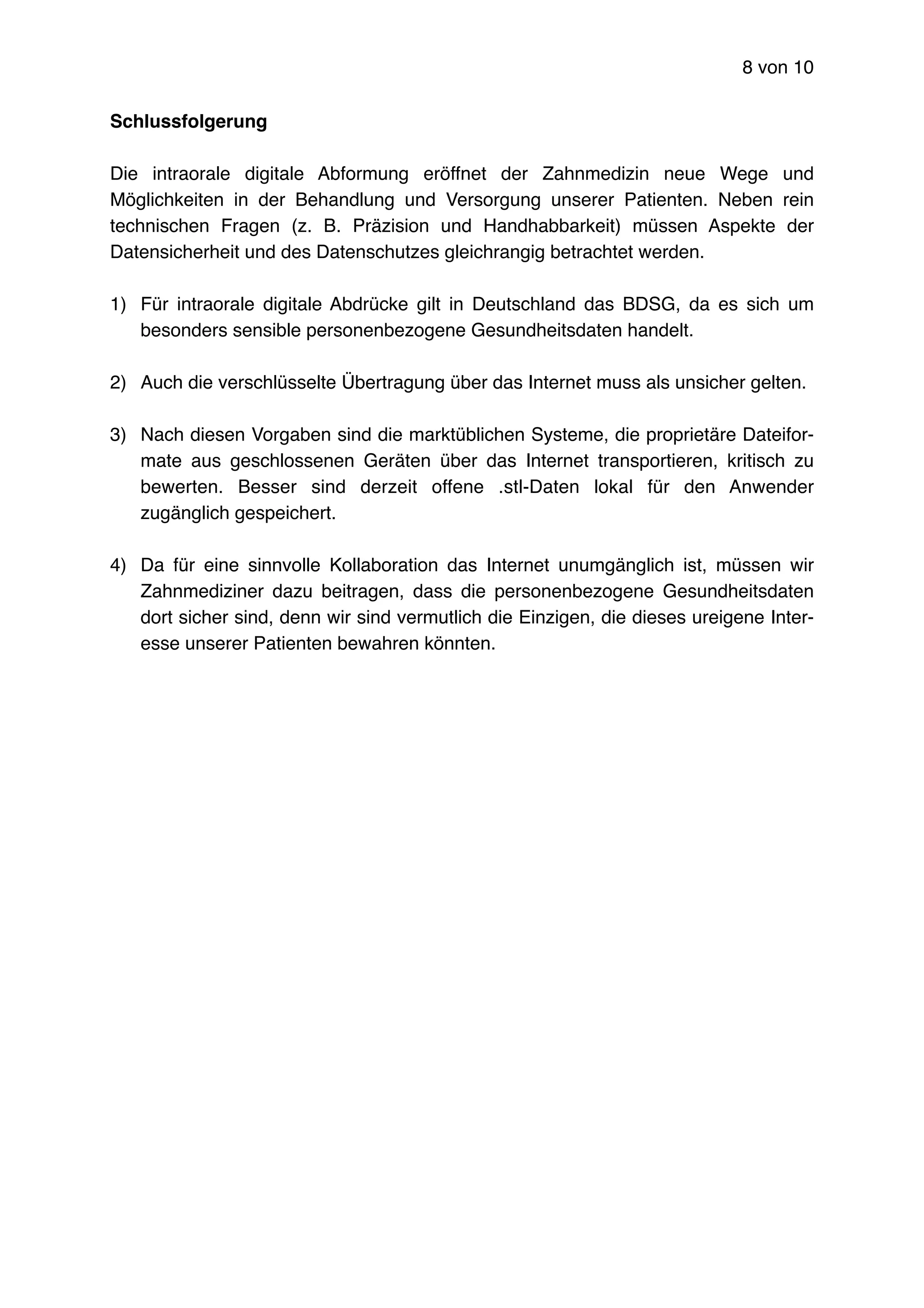 von8 10
Schlussfolgerung
Die intraorale digitale Abformung eröffnet der Zahnmedizin neue Wege und
Möglichkeiten in der Behandlung und Versorgung unserer Patienten. Neben rein
technischen Fragen (z. B. Präzision und Handhabbarkeit) müssen Aspekte der
Datensicherheit und des Datenschutzes gleichrangig betrachtet werden.
1) Für intraorale digitale Abdrücke gilt in Deutschland das BDSG, da es sich um
besonders sensible personenbezogene Gesundheitsdaten handelt.
2) Auch die verschlüsselte Übertragung über das Internet muss als unsicher gelten.
3) Nach diesen Vorgaben sind die marktüblichen Systeme, die proprietäre Dateifor-
mate aus geschlossenen Geräten über das Internet transportieren, kritisch zu
bewerten. Besser sind derzeit offene .stl-Daten lokal für den Anwender
zugänglich gespeichert.
4) Da für eine sinnvolle Kollaboration das Internet unumgänglich ist, müssen wir
Zahnmediziner dazu beitragen, dass die personenbezogene Gesundheitsdaten
dort sicher sind, denn wir sind vermutlich die Einzigen, die dieses ureigene Inter-
esse unserer Patienten bewahren könnten.
 