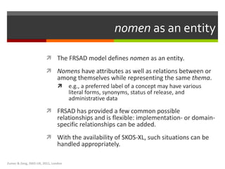nomen  as an entity The FRSAD model defines  nomen  as an entity .  Nomens  have attributes as well as relations between or among themselves while representing the same  thema .  e.g., a preferred label of a concept may have various literal forms, synonyms, status of release, and administrative data FRSAD has provided a few common possible relationships and is flexible: implementation- or domain-specific relationships can be added.  With the availability of SKOS-XL, such situations can be handled appropriately.  Zumer & Zeng, ISKO-UK, 2011, London 