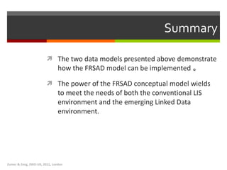 Summary The two data models presented above demonstrate how the FRSAD model can be implemented 。   T he power of the FRSAD conceptual model wields to meet the needs of both the conventional LIS environment and the emerging Linked Data environment.  Zumer & Zeng, ISKO-UK, 2011, London 