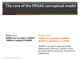 The core of the FRSAD conceptual model  Zumer & Zeng, ISKO-UK, 2011, London FRSAD Part 1:   WORK  has as subject  THEMA /  THEMA  is subject of  WORK FRSAD Part 2:   THEMA  has appellation  NOMEN  /  NOMEN  is appellation of  THEMA .   NOMEN  =  any sign or sequence of signs (alphanumeric characters, symbols, sound, etc.) that a  thema  is known by, referred to or addressed  as .  