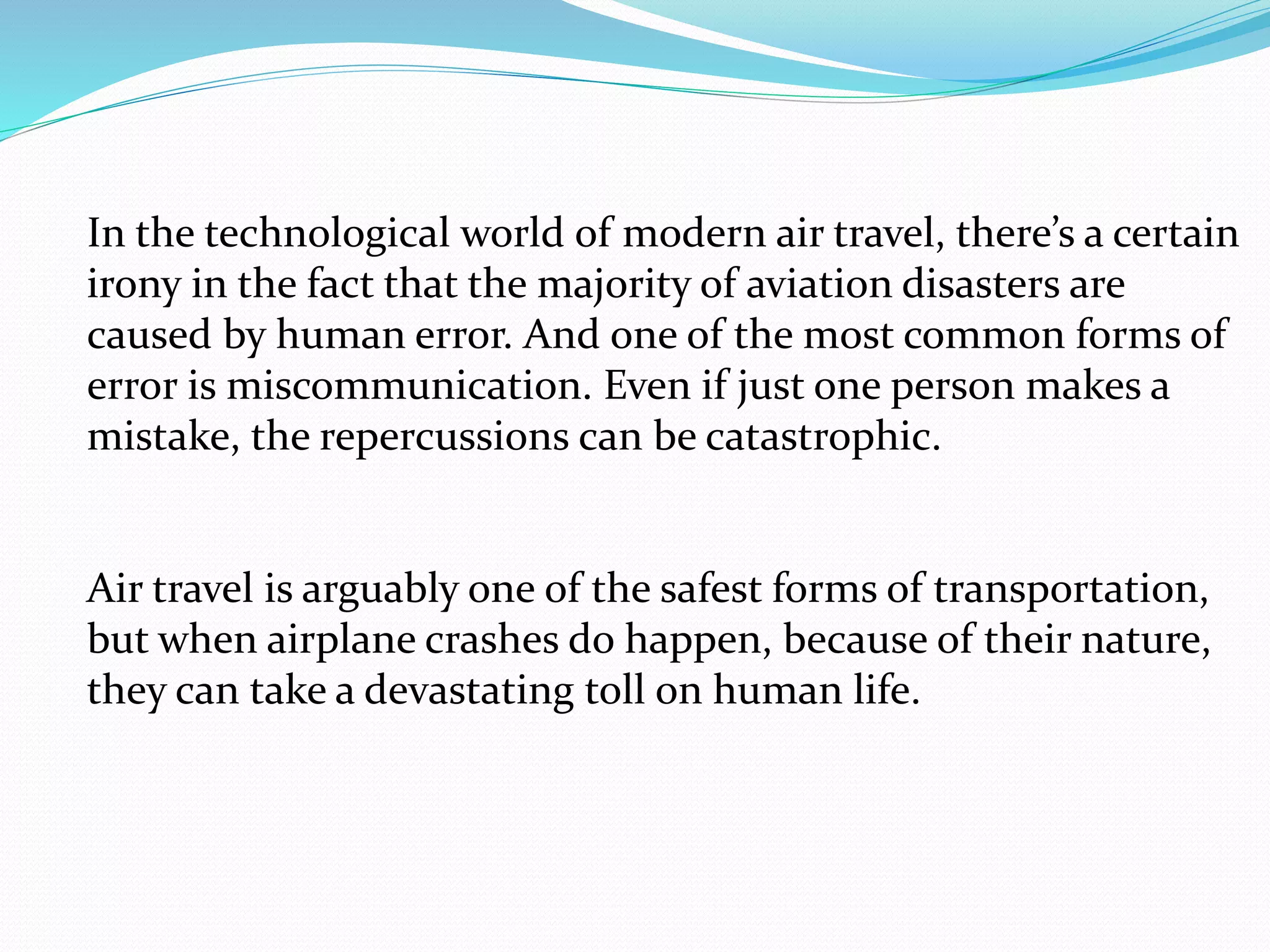 In the technological world of modern air travel, there’s a certain
irony in the fact that the majority of aviation disasters are
caused by human error. And one of the most common forms of
error is miscommunication. Even if just one person makes a
mistake, the repercussions can be catastrophic.
Air travel is arguably one of the safest forms of transportation,
but when airplane crashes do happen, because of their nature,
they can take a devastating toll on human life.
 
