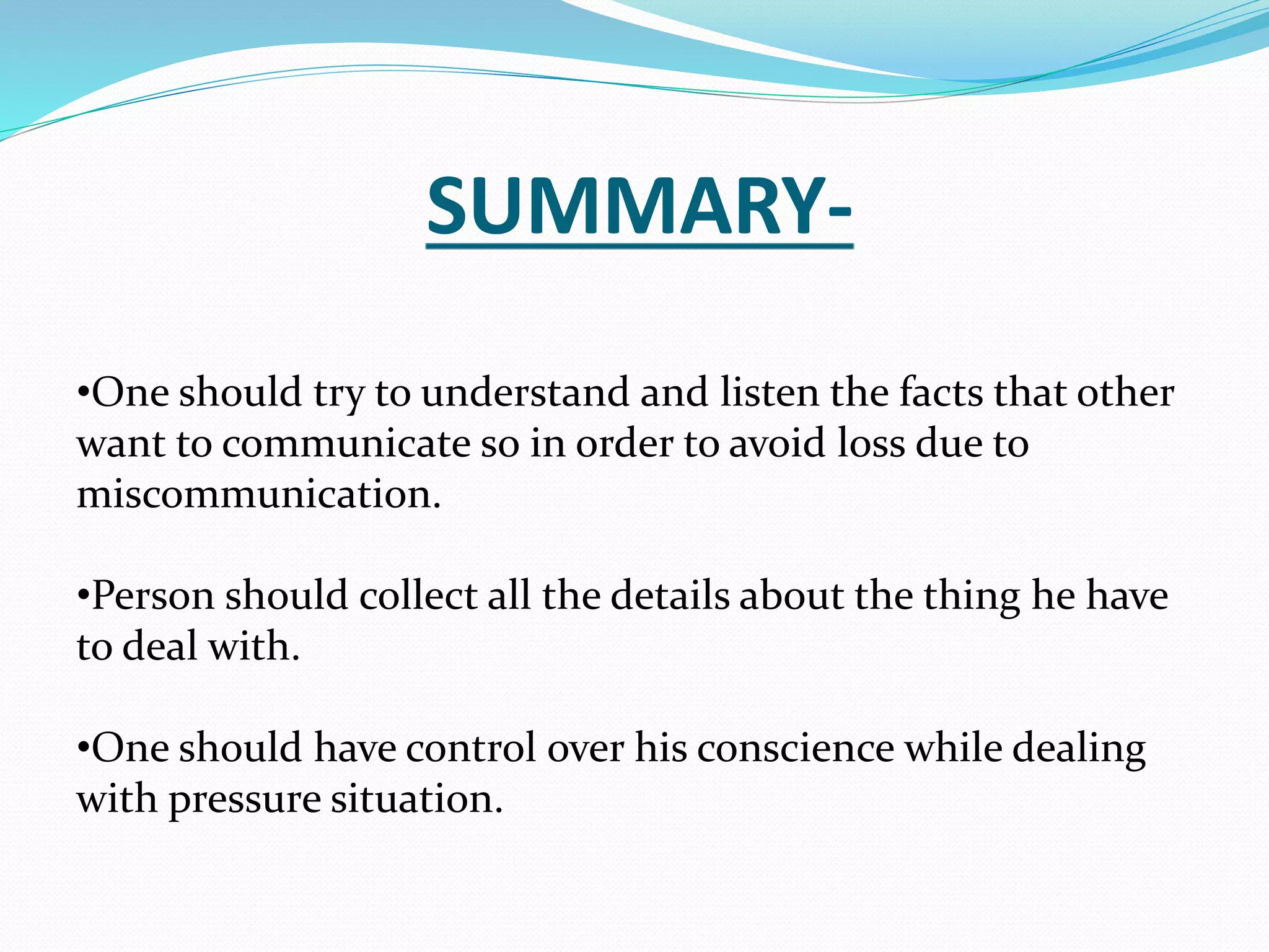 SUMMARY-
•One should try to understand and listen the facts that other
want to communicate so in order to avoid loss due to
miscommunication.
•Person should collect all the details about the thing he have
to deal with.
•One should have control over his conscience while dealing
with pressure situation.
 