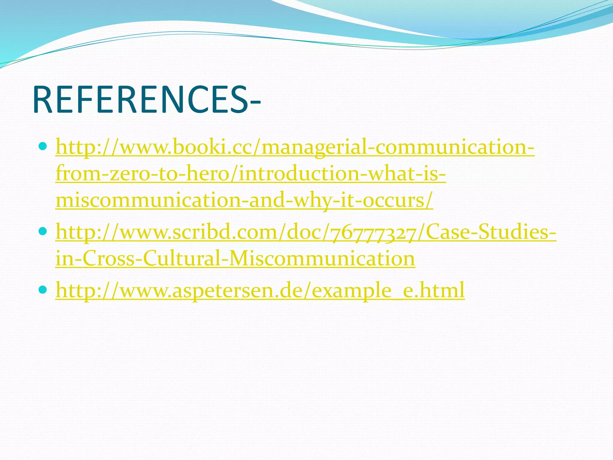REFERENCES-
 http://www.booki.cc/managerial-communication-
from-zero-to-hero/introduction-what-is-
miscommunication-and-why-it-occurs/
 http://www.scribd.com/doc/76777327/Case-Studies-
in-Cross-Cultural-Miscommunication
 http://www.aspetersen.de/example_e.html
 