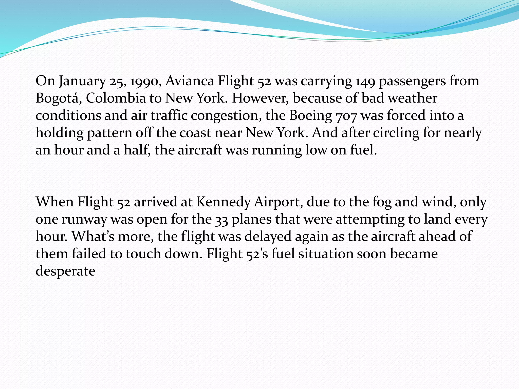 On January 25, 1990, Avianca Flight 52 was carrying 149 passengers from
Bogotá, Colombia to New York. However, because of bad weather
conditions and air traffic congestion, the Boeing 707 was forced into a
holding pattern off the coast near New York. And after circling for nearly
an hour and a half, the aircraft was running low on fuel.
When Flight 52 arrived at Kennedy Airport, due to the fog and wind, only
one runway was open for the 33 planes that were attempting to land every
hour. What’s more, the flight was delayed again as the aircraft ahead of
them failed to touch down. Flight 52’s fuel situation soon became
desperate
 