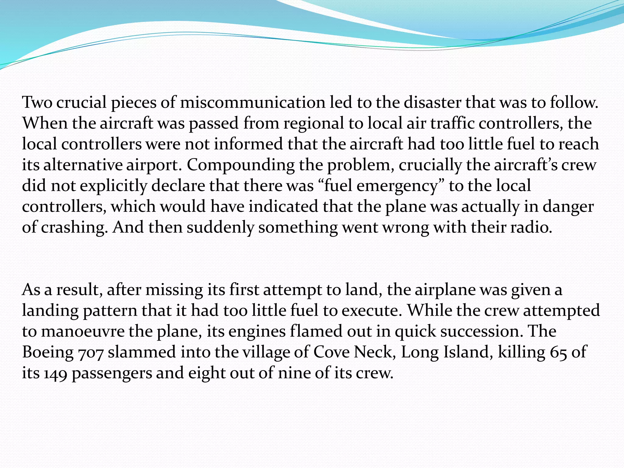 Two crucial pieces of miscommunication led to the disaster that was to follow.
When the aircraft was passed from regional to local air traffic controllers, the
local controllers were not informed that the aircraft had too little fuel to reach
its alternative airport. Compounding the problem, crucially the aircraft’s crew
did not explicitly declare that there was “fuel emergency” to the local
controllers, which would have indicated that the plane was actually in danger
of crashing. And then suddenly something went wrong with their radio.
As a result, after missing its first attempt to land, the airplane was given a
landing pattern that it had too little fuel to execute. While the crew attempted
to manoeuvre the plane, its engines flamed out in quick succession. The
Boeing 707 slammed into the village of Cove Neck, Long Island, killing 65 of
its 149 passengers and eight out of nine of its crew.
 
