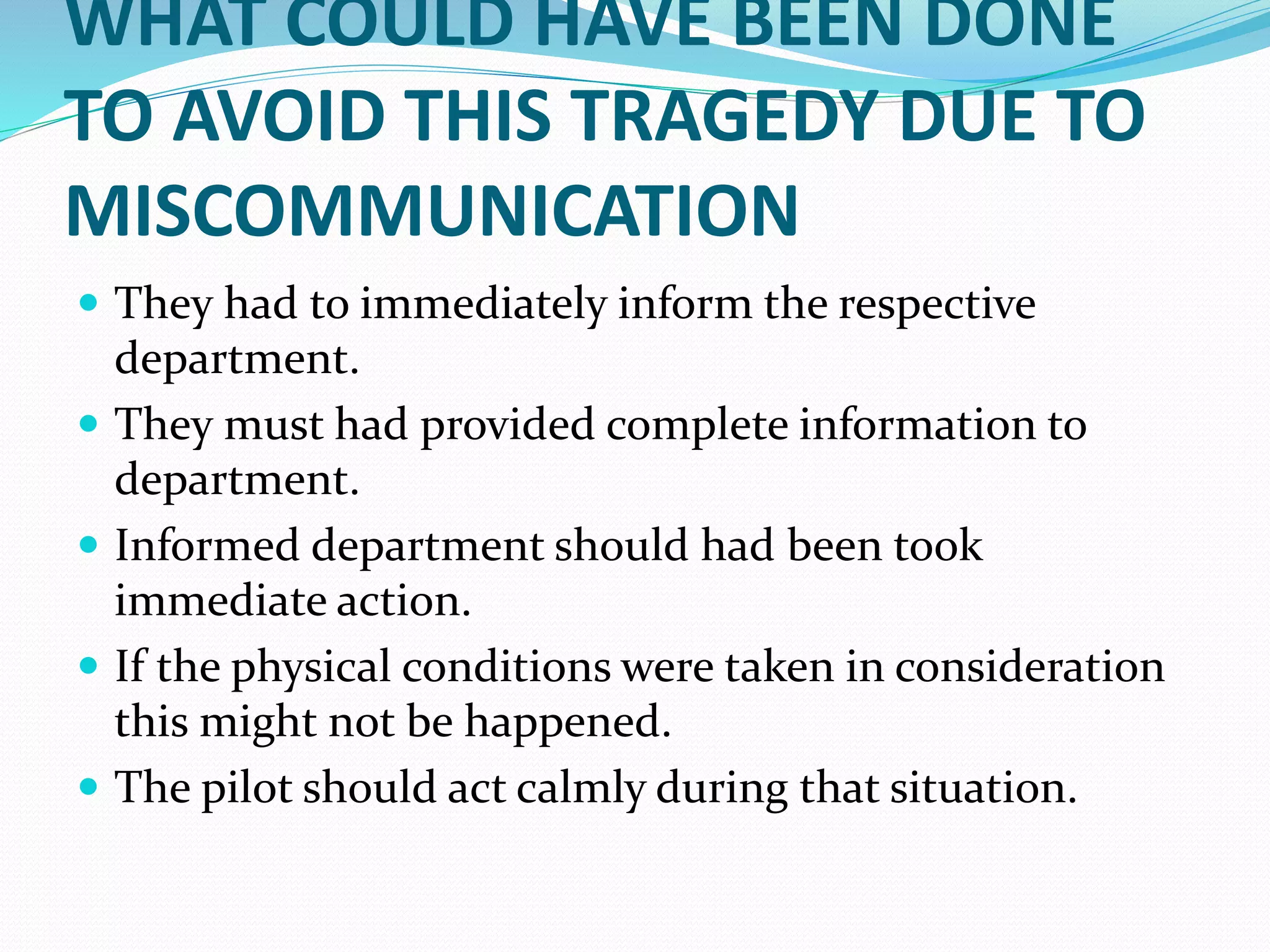 WHAT COULD HAVE BEEN DONE
TO AVOID THIS TRAGEDY DUE TO
MISCOMMUNICATION
 They had to immediately inform the respective
department.
 They must had provided complete information to
department.
 Informed department should had been took
immediate action.
 If the physical conditions were taken in consideration
this might not be happened.
 The pilot should act calmly during that situation.
 