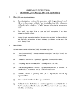 1
SECRETARIAT INSTRUCTIONS 
 
I.  SHORT TITLE, COMMENCEMENT AND DEFINITIONS 
 
1.  Short title and commencement. 
 
(a)  These instructions are issued in accordance with the provision of rule 5 
(12) of the Government of North West Frontier Province Rules of Business 
1985 and shall be called the ‘’N.W.F.P Manual of Secretariat Instructions, 
1989”.  
 
(b)   They  shall  come  into  force  at  once  and  shall  supersede  all  previous 
instruction in this behalf; 
 
(c)  If there be any inconsistency between these instructions, on the one hand, 
and the Rules of Business or other statutory provisions, on the other, the 
latter shall prevail. 
 
2.  Definitions. 
 
In these instructions, unless the context otherwise requires:‐ 
     
(a)   “Additional Secretary’’ means an officer incharge of a Wing or Wings in a 
Department; 
 
(b)   “Appendix” means the Appendices appended to these instructions; 
 
(c)   “Assembly” means the Provincial Assembly of the N.W.F.P.; 
 
(d)   “Attached Department” means a Department mentioned in column 3 of 
schedule 1 of Government of N.W.F.P Rules of Business; 
 
(e)   “Branch”  means  a  primary  unit  of  a  Department  headed  by 
superintendent;   
   
(f)   “Business” means all work done by Government:  
 
(g)   “Cabinet” means the Cabinet of Ministers appointed under Article 132 of 
the Constitution and includes the Chief Minister appointed under article 
130 of the constitution;  
 