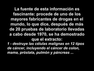 La fuente de esta información es
fascinante: procede de uno de los
mayores fabricantes de drogas en el
mundo, lo que dice, después de más
de 20 pruebas de laboratorio llevadas
a cabo desde 1970, se ha demostrado
que el extracto:
1 - destruye las células malignas en 12 tipos
de cáncer, incluyendo el cáncer de colon,
mama, próstata, pulmón y páncreas ...
 
