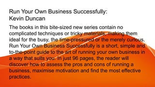 Run Your Own Business Successfully:
Kevin Duncan
The books in this bite-sized new series contain no
complicated techniques or tricky materials, making them
ideal for the busy, the time-pressured or the merely curious.
Run Your Own Business Successfully is a short, simple and
to-the-point guide to the art of running your own business in
a way that suits you. In just 96 pages, the reader will
discover how to assess the pros and cons of running a
business, maximise motivation and find the most effective
practices.
 