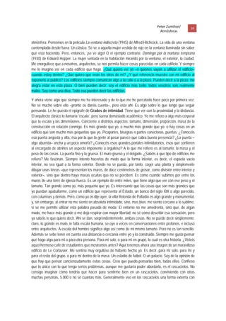 Peter Zumthor/         10 
                                                                                       Atmósferas
 
atmósfera. Pensemos en la película La ventana indiscreta (1945) de Alfred Hitchcock. La vida de una ventana
contemplada desde fuera. Un clásico. Se ve a aquella mujer vestida de rojo en la ventana iluminada sin saber
qué está haciendo. Pero, entonces, ¡se ve algo! O el ejemplo contrario: Domingo por la mañana temprano
(1930) de Edward Hopper. La mujer sentada en la habitación mirando por la ventana, el exterior, la ciudad.
Me enorgullece que a nosotros, arquitectos, se nos permita hacer cosas parecidas en cada edificio. Y siempre
me lo imagino así en cada edificio que hago. ¿Qué quiero ver yo –o quienes vayan a utilizar el edificio–
cuando estoy dentro? ¿Qué quiero que vean los otros de mí? ¿Y qué referencia muestro con mi edificio al
exponerlo al público? Los edificios siempre comunican algo a la calle o a la plaza. Pueden decir a la plaza: me
alegra estar en esta plaza. O bien pueden decir: soy el edificio más bello; todos vosotros sois realmente
malos. Soy como una diva. Todo eso pueden decir los edificios.

Y ahora viene algo que siempre me ha interesado y de lo que me he percatado hace poco por primera vez.
No sé mucho sobre ello –pronto os daréis cuenta–, pero esta ahí. Es algo sobre lo que tengo que seguir
pensando. Le he puesto el epígrafe de Grados de intimidad. Tiene que ver con la proximidad y la distancia.
El arquitecto clásico lo llamaría ‘escala’, pero suena demasiado académico. Yo me refiero a algo más corporal
que la escala y las dimensiones. Concierne a distintos aspectos: tamaño, dimensión, proporción, masa de la
construcción en relación conmigo. Es más grande que yo, o mucho más grande que yo; o hay cosas en un
edificio que son mucho más pequeñas que yo. Picaportes, bisagras o partes conectoras, puertas. ¿Conocéis
esa puerta angosta y alta, ésa por la que la gente al pasar parece que cobra buena presencia? ¿La puerta –
algo aburrida– ancha y un poco amorfa? ¿Conocéis esos grandes portales intimidatorios, ésos que confieren
al encargado de abrirlos un aspecto imponente u orgulloso? A lo que me refiero es al tamaño, la masa y el
peso de las cosas. La puerta fina y la gruesa. El muro grueso y el delgado. ¿Sabéis a que tipo de edificios me
refiero? Me fascinan. Siempre intento hacerlos de modo que la forma interior, es decir, el espacio vacío
interior, no sea igual a la forma exterior. Donde no se pueda, por tanto, coger una planta y simplemente
dibujar unas líneas –que representan los muros, de doce centímetros de grosor, como división entre interior y
exterior–, sino que dentro haya masas ocultas que no se perciben. Es como cuando subimos por entre los
muros de una torre de iglesia hueca. Es un ejemplo de entre miles, que tiene algo que ver con ese peso y el
tamaño. Tan grande como yo, más pequeño que yo. Es interesante que las cosas que son más grandes que
yo puedan apabullarme, como un edificio que representa al Estado, un banco del siglo XIX o algo parecido,
con columnas y demás. Pero, como ya os dije ayer, la villa Rotonda de Palladio es algo grande y monumental,
y, sin embargo, al entrar no me siento en absoluto intimidado, sino, mas bien, me siento cercano a lo sublime,
si se me permite utilizar esta palabra pasada de moda. El entorno no me amedrenta, sino que, de algún
modo, me hace más grande o me deja respirar con mayor libertad; no sé cómo describir esa sensación, pero
ya sabéis lo que quiero decir. Ahí se dan, sorprendentemente, ambas cosas. No se puede decir simplemente:
claro, lo grande es malo, le falta escala humana, se oye a veces en conversaciones entre profanos, e incluso
entre arquitectos. A escala del hombre significa algo así como de mi mismo tamaño. Pero no es tan sencillo.
Además se sebe tener en cuenta esa distancia o cercanía entre yo y lo construido. Siempre me gusta pensar
que hago algo para mi o para otra persona. Para mi solo, o para mi en grupo, lo cual es otra historia. ¿Visteis
aquel hermoso café de estudiantes que mostramos antes? Aquí tenemos ahora una imagen de un maravilloso
edificio de Le Corbusier. Me sentiría muy orgulloso de haberlo hecho yo. Es decir, para mí solo, para mí y
para el resto del grupo, o para mí dentro de la masa. Un estadio de futbol. O un palacio. Soy de la opinión de
que hay que pensar concienzudamente estas cosas. Creo que puedo pensarlas bien, todas ellas. Confieso
que lo único con lo que tengo serios problemas, aunque me gustaría poder abordarlo, es el rascacielos. No
consigo imaginar cómo tendría que hacer para sentirme bien en un rascacielos, conviviendo con otras
muchas personas, 5.000 o no sé cuantas más. Generalmente veo en los rascacielos una forma externa con
 