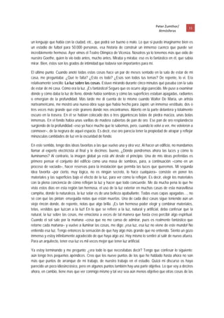 Peter Zumthor/         11 
                                                                                         Atmósferas
 
un lenguaje que habla con la ciudad, etc., que podrá ser bueno o malo. Lo que si puedo imaginarme bien es
un estadio de futbol para 50.000 personas, esa historia de construir un inmenso cuenco que puede ser
increíblemente hermoso. Ayer vimos el Teatro Olímpico de Vicenza. Nosotros ya lo tenemos más que oído de
nuestro Goethe, quien lo vio todo antes, mucho antes. Miraba y miraba; eso es lo fantástico en él, que sabía
mirar. Bien, éstos son los grados de intimidad que todavía son importantes para mí.

El último punto. Cuando anoté todas estas cosas hace un par de meses sentado en la sala de estar de mi
casa, me preguntaba: ¿Qué te falta? ¿Esto es todo? ¿Esos son todos tus temas? De repente, lo vi. Era
relativamente sencillo: La luz sobre las cosas. Estuve mirando durante cinco minutos qué pasaba con la sala
de estar de mi casa. Cómo era la luz. ¡Es fantástico! Seguro que os ocurre algo parecido. Me puse a examinar
dónde y cómo daba la luz de lleno, dónde había sombras y cómo las superficies estaban apagadas, radiantes
o emergían de la profundidad. Más tarde me di cuenta de lo mismo cuando Walter De María, un artista
norteamericano, me mostró una nueva obra suya que había hecho para Japón: un inmenso vestíbulo, dos o
tres veces más grande que este granero donde nos encontramos. Abierto en la parte delantera y totalmente
oscuro en la trasera. En él se habían colocado dos o tres gigantescas bolas de piedra maciza, unas bolas
inmensas. En el fondo había unas varillas de madera cubiertas de pan de oro. Ese pan de oro resplandecía
surgiendo de la profundidad –eso ya hace mucho que lo sabemos, pero, cuando lo volví a ver, me volvieron a
conmover–, de la negrura de aquel espacio. Es decir, ese oro parecía tener la propiedad de atrapar y reflejar
minúsculas cantidades de luz en la oscuridad de fondo.

En este sentido, tengo dos ideas favoritas a las que vuelvo una y otra vez. Al hacer un edificio, no mandamos
llamar al experto electricista al final y le decimos: bueno, ¿Dónde pondremos ahora las luces y cómo lo
iluminamos? Al contrario, la imagen global ya está ahí desde el principio. Una de mis ideas preferidas es
primero pensar el conjunto del edificio como una masa de sombras, para, a continuación –como en un
proceso de vaciado–, hacer reservas para la instalación que permita las luces que queremos. Mi segunda
idea favorita –por cierto, muy lógica, no es ningún secreto, lo hace cualquiera– consiste en poner los
materiales y las superficies bajo el efecto de la luz, para ver cómo la reflejan. Es decir, elegir los materiales
con la plena conciencia de cómo reflejan la luz y hacer que todo concuerde. Me da mucha pena lo que he
visto estos días en esta región tan hermosa, el uso de la luz exterior en muchas casas de esta maravillosa
campiña, donde la naturaleza, la luz solar es de una belleza apabullante. Todas esas capas apagadas…, no
sé con qué las pintan; enseguida notas que están muertas. Una de cada diez casas sigue teniendo aún un
viejo rincón donde, de repente, notas que algo brilla. ¡Es tan hermoso poder elegir y combinar materiales,
telas, vestidos que luzcan a la luz! En lo que se refiere a la luz, natural y artificial, debo confesar que la
natural, la luz sobre las cosas, me emociona a veces de tal manera que hasta creo percibir algo espiritual.
Cuando el sol sale por la mañana –cosa que no me canso de admirar, pues es realmente fantástico que
retorne cada mañana– y vuelve a iluminar las cosas, me digo: ¡esa luz, esa luz no viene de este mundo! No
entiendo esa luz. Tengo entonces la sensación de que hay algo más grande que no entiendo. Siento un gozo
inmenso y estoy infinitamente agradecido de que haya algo así. Hoy mismo lo sentiré al salir de nuevo afuera.
Para un arquitecto, tener esa luz es mil veces mejor que tener luz artificial.

Ya estoy terminando y me pregunto: ¿era todo lo que necesitabas decir? Tengo que confesar lo siguiente:
aún tengo tres pequeños apéndices. Creo que los nueve puntos de los que he hablado hasta ahora no son
más que puntos de arranque de mi trabajo, de nuestro trabajo en el estudio. Quizá mi discurso os haya
parecido un poco idiosincrásico, pero en algunos puntos también hay una parte objetiva. Lo que voy a deciros
ahora, en cambio, tiene mas que ver conmigo mismo y tal vez sea aún menos objetivo que otras cosas de las
 