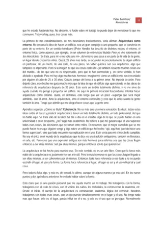 Peter Zumthor/          12 
                                                                                           Atmósferas
 
que he estado hablando hoy. No obstante, si hablo sobre mi trabajo no puedo dejar de mencionar lo que me
conmueve. Todavía hay, pues, tres cosas más.

La primera de mis extralimitaciones, de mis incursiones trascendentes, seria afirmar: Arquitectura como
entorno. Me encanta la idea de hacer un edificio, sea un gran complejo o uno pequeño, que se convierta en
parte de su entorno. En un sentido handkiano (Peter Handke ha descrito de distintos modos el entorno, el
entorno físico, como aparece, por ejemplo, en un volumen de entrevistas titulado Pero yo vivo solamente de
los intersticios). Se trata, para mi –y no sólo para mi–, del entorno que pasa a ser parte de la vida de la gente,
un lugar donde crecen los niños. Quizá, 25 años mas tarde, se acuerden inconscientemente de algún edificio
en particular, de un rincón, de una calle, de una plaza, sin saber quienes son sus arquitectos, algo que
tampoco es importante. Pero si la imagen de que las cosas están ahí –yo también recuerdo muchas cosas así
del mundo–, de las que uno no es responsable, pero que te han conmovido y, en cierto sentido, te han
aliviado o ayudado. Para mí hay algo mucho más hermoso: imaginarme cómo un edificio mío será recordado
por alguien al cabo de 25 a 30 años. Quizás porque ahí beso a su primer amor. No importa la razón. Para
dejarlo claro, este hecho me gusta mucho más que la idea de que el edificio siga apareciendo en las obras de
referencia de arquitectura después de 35 años. Este sería un ámbito totalmente distinto, y no me sirve de
ayuda cuando me pongo a proyectar un edificio. He aquí mi primera incursión trascendente: intentar hacer
arquitectura como entorno. Quizá, en definitiva, esto tenga que ver un poco –supongo que será mejor
admitirlo– con el amor. Amo la arquitectura, amo el entorno construido y creo que lo amo cuando la gente
también lo ama. Tengo que admitir que me alegra hacer cosas que la gente ame.

Apéndice segundo. ¿Cómo se titula? Coherencia. No es más que una mera sensación. Es decir, todas estas
ideas sobre el hacer y producir arquitectónico tienen un lado totalmente distinto, un lado profesional, del que
no hablo aquí. Se trata solo de la labor del día a día en el estudio, algo de lo que se puede hablar en una
universidad o en el despacho, ¿no? Algo más académico. Me refiero a que me gustaría que el uso superase
todas esas cosas, las decisiones que se toman entre miles. En resumen, que el mayor cumplido que se me
puede hacer no es que alguien venga y diga sobre un edificio que he hecho: “ajá, aquí has querido hacer una
forma supercool!”, sino que todo encuentre su explicación en el uso. Este sería para mí el más bello cumplido.
No soy el único en el mundo de la arquitectura que lo dice; es una tradición antiquísima, también en literatura,
en arte, etc. Pero creo que una expresión antigua aún más hermosa para referirse sea que las cosas llegan
entonces a ser ellas mismas; son por ellas mismas, porque entonces son lo que quieren ser.

La arquitectura se ha hecho para nuestro uso. En este sentido, no es un arte libre. Creo que la tarea más
noble de la arquitectura es justamente ser un arte útil. Pero lo más hermoso es que las cosas hayan llegado a
ser ellas mismas, a ser coherentes por sí mismas. Entonces todo hace referencia a ese todo y no se puede
escindir el lugar, el uso y la forma. La forma hace referencia al lugar, el lugar es así y el uso refleja tal y cual
cosa.

Pero todavía falta algo, y esto es, de verdad, lo ultimo, aunque de alguna manera ya esta ahí. En los nueve
puntos y dos apéndices anteriores he evitado hablar sobre la forma.

Está claro que es una pasión personal que me ayuda mucho en mi trabajo. No trabajamos con la forma,
trabajamos con el resto de cosas, con el sonido, los ruidos, los materiales, la construcción, la anatomía, etc.
Desde el inicio, el cuerpo de la arquitectura es construcción, anatomía, lógica del construir. Nosotros
trabajamos con todas esas cosas, con un ojo puesto simultáneamente en el lugar y el uso. No tengo nada
mas que hacer; este es el lugar, puedo influir en el o no, y este es el uso que se persigue. Normalmente
 