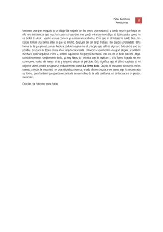 Peter Zumthor/         13 
                                                                                      Atmósferas
 
tenemos una gran maqueta o un dibujo (la mayoría de las veces una maqueta) y puede ocurrir que haya en
ello una coherencia, que muchas cosas concuerden; me quedo mirando y me digo: si, todo cuadra, ¡pero no
es bello! Es decir, veo las cosas como si ya estuvieran acabadas. Creo que si el trabajo ha salido bien, las
cosas toman una forma ante la que yo mismo, después de tan largo trabajo, me quedo sorprendido. Una
forma de la que pienso: jamás hubiera podido imaginarme al principio que saldría algo así. Sólo ahora eso es
posible, después de todos estos años: arquitectura lenta. Entonces experimento una gran alegría, y también
me hace sentir orgulloso. Pero si, al final, aquello no me parece hermoso, esto es, no es bello para mi –digo,
conscientemente, simplemente bello, ya hay libros de estética que lo explican–, si la forma lograda no me
conmueve, vuelvo de nuevo atrás y empiezo desde el principio. Esto significa que el último capítulo, o mi
objetivo último, podría designarse probablemente como La forma bella. Quizás la encuentre de nuevo en los
iconos, a veces la encuentro en una naturaleza muerta, y todo ello me ayuda a ver cómo algo ha encontrado
su forma, pero también que puedo encontrarla en utensilios de la vida cotidiana, en la literatura o en piezas
musicales.

Gracias por haberme escuchado.
 
