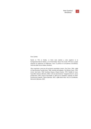 Peter Zumthor/            14 
                                                                      Atmósferas
 




    Peter Zumthor

    Nacido en 1943 en Basilea, se formó como ebanista y como arquitecto en la
    Kunstgewerbeschule de Basilea y en el Pratt Institute, Nueva York. Desde 1979 tiene su propio
    despacho de arquitectura en Haldenstein, Suiza. Es profesor en la Academia di Architettura,
    Universita della Svizzera Italiana, Mendrisio.

    Obras importantes: protección del yacimiento arqueológico romano, Chur (Suiza, 1986), capilla
    de Sogn Benedetg, Sumvitg (Suiza, 1988); viviendas para jubilados, Chur-Masans (Suiza, 1993);
    termas, Vals (Suiza, 1996); Kunsthaus Bregenz, Bregenz (Austria, 1997); Pabellón de Suiza,
    Expo’2000, Hannover (Alemania, 2000), Centro de documentación “Topografía del terror”, piezas
    prefabricadas (1997), proyecto interrumpido en 2004 por las autoridades regionales de Berlín;
    Kunstmuseum Kolumba, Colonia (Alemania, 2007); capilla Bruder Klaus, finca de Scheidtweiler,
    Mechernich (Alemania, 2007).
 