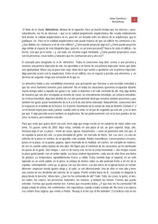 Peter Zumthor/          5 
                                                                                         Atmósferas
 
 El título de la charla, Atmosferas, dimana de lo siguiente: hace ya mucho tiempo que me interesa – pues,
naturalmente, me ha de interesar – qué es la calidad propiamente arquitectónica. Me resulta relativamente
fácil decirlo: la calidad arquitectónica no es, para mi, ser incluido entre los lideres de la arquitectura, que te
publiquen, etc. Para mi la realidad arquitectónica solo puede tratarse de que un edificio me conmueva o no.
¿Qué diablos me conmueve a mi de este edificio? ¿Cómo puedo proyectar algo así? ¿Cómo puedo proyectar
algo similar al espacio de esta fotografía (que, para mi, es un icono personal)? Nunca he visto el edificio – de
hecho, creo que ya ni existe – y, con todo, me encanta seguir mirándolo. ¿Cómo pueden proyectarse cosas
con tal presencia, cosas bellas y naturales que me conmuevan una y otra vez?

El concepto para designarlo es el de ‘atmósfera’. Todos lo conocemos muy bien: vemos a una persona y
tenemos una primera impresión de ella. He aprendido a no fiarme de esa primera impresión; tienes que darle
una oportunidad. Ahora soy un poco más viejo, debo decir que vuelvo a quedarme con la primera impresión.
Algo parecido ocurre con la arquitectura. Entro en un edificio, veo un espacio y percibo una atmosfera, y, en
decimas de segundo, tengo una sensación de lo que es.

La atmosfera habla a una sensibilidad emocional, una percepción que funciona a una increíble velocidad y
que los seres humanos tenemos para sobrevivir. No en todas las situaciones queremos recapacitar durante
mucho tiempo sobre si aquello nos gusta o no, sobre si debemos o no salir corriendo de ahí. Hay algo dentro
de nosotros que nos dice enseguida un montón de cosas; un entendimiento inmediato, un contacto inmediato,
un rechazo inmediato. Algo bien distinto de ese otro pensamiento ideal que nosotros también poseemos y que
también me gusta: pasar mentalmente de la A a la B de una forma ordenada. Naturalmente, conocemos bien
la respuesta en el ámbito de la música. En el primer movimiento de la sonata de viola de Brahms (Sonata n° 2
en mi bemol mayor para viola y piano), cuando entra la viola, en un par de segundos ya está ahí, y no sé bien
por qué. Y algo parecido ocurre también en arquitectura. No tan poderosamente con en la mas grandes de las
artes, la música, pero también está ahí.

Para que veáis que quiero decir con esto, leeré algo que tengo escrito en mi cuaderno de notas sobre este
tema. “Es jueves santo de 2003. Aquí estoy, sentado en una plaza al sol, un gran soportal, largo, alto,
hermoso bajo el sol. La plaza – frente de casas, iglesia, monumentos – como un panorama ante mis ojos. A
mi espalda la pared del café. La justa densidad de gente. Un mercado de flores. Sol. Las once. La cara de
enfrente de la plaza en sombra, de un apacible color azulado. Ruidos maravillosos: conversaciones cercanas,
pasos en la plaza, en la piedra, pájaros, ligero murmullo de la multitud, sin coches, sin estrépito de motores,
de vez en cuando ruidos lejanos de una obra. Me figuro que el comienzo de las vacaciones ya ha ralentizado
los pasos de la gente. Dos monjas – esto es de nuevo real, no me lo estoy inventando –, dos monjas cruzan
la plaza gesticulando, con un andar rápido, sus tocas ondean ligeramente, cada una de ellas lleva una bolsa
de plástico. La temperatura: agradablemente fresca, y cálida. Estoy sentado bajo el soportal, en un sofá
tapizado en un verde pálido, en la plaza, la estatua de bronce sobre su alto pedestal frente a mí me da la
espalda, contemplando, como yo, la iglesia con sus dos torres. Las dos torres de la iglesia tienen un remate
diferente; empiezan siendo iguales abajo y, al subir, se van diferenciando. Una de ellas es más alta y tiene
una corona de oro alrededor del extremo de la cúpula. Pronto vendrá hacia mi B., cruzando en diagonal la
plaza desde la derecha”. Ahora bien, ¿Qué me ha conmovido de allí? Todo. Todo, las cosas, la gente, el aire,
los ruidos, los colores, las presencias materiales, las texturas, y también las formas. Formas que puedo
entender. Formas que puedo intentar leer. Formas que encuentro bellas. ¿Y qué más me ha conmovido? Mi
propio estado de ánimo, mis sentimientos, mis expectativas cuando estaba sentado allí. Me viene a la cabeza
esa célebre frase inglesa, que remite a Platón: “Beauty is in the eye of the beholder” [“La belleza está en los
 