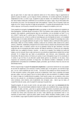 Peter Zumthor/         6 
                                                                                        Atmósferas
 
ojos de quien mira”]. Es decir: todo está solamente dentro de mí. Pero entonces hago el experimento de
quitarme la plaza de delante, y ya no tengo los mismos sentimientos. Un sencillo experimento, disculpad la
simplicidad de la idea. Lo cierto es que, al quitarme la plaza de delante, mis sentimientos desaparecen con
ella. Nunca hubiera tenido tales sentimientos sin esa atmósfera de la plaza. Lógico. Hay un intercambio entre
las personas y las cosas. Con esto tengo que tratar como arquitecto. Y pienso: ésta es mi pasión. Existe una
magia de lo real. Conozco muy bien la magia del pensamiento. Y la pasión del pensamiento bello. Pero me
refiero a algo que, con frecuencia, encuentro más increíble: la magia de lo verdadero y de lo real.

Como arquitecto me pregunto: La magia de lo real de, por ejemplo, el café de la residencia de estudiantes de
Hans Baumgartner, construida allá por la década de 1930. Esos hombres están sentados ahí y disfrutan. Me
pregunto: como arquitecto, ¿puedo proyectar algo con esa atmósfera, con esa densidad, ese tono? Y si es
así, ¿Cómo? Y pienso que sí, y pienso que no. Pienso que si, pues hay cosas buenas y cosas peores. Y
ahora de nuevo una cita. La frase la escribió un musicólogo para una enciclopedia de música. La he ampliado
y colgado luego en mi estudio, diciéndome a mi mismo: ¡así tenemos que trabajar! El musicólogo decía sobre
ese compositor, que enseguida adivinaréis de quién se trata: “Diatónica radical, versificación rítmica potente y
diferenciada, nitidez de la línea melódica, claridad y crudeza de las armonías, brillo cortante de los colores
sonoros y, finalmente, simplicidad y transparencia de la textura musical y robustez del armazón formal” (André
Boucourechliev sobre “el auténtico carácter ruso de la gramática musical de Igor Stravinski”). Esta frase
cuelga bien alto en mi despacho para todos nosotros. Me habla de atmosferas; la música de este compositor
también tiene esa cualidad de tocarnos –tocarme – al cabo de un segundo. Pero también da cuenta del
trabajo, y eso me consuela; llevar a cabo esta tarea de crear atmosferas arquitectónicas también tiene un lado
artesanal. En mi trabajo tiene que haber un procedimiento, unos intereses, unos instrumentos, unas
herramientas. Me observo ahora a mi mismo y os cuento en nueve minicapítulos lo que me he encontrado en
el camino, lo que me lleva en una dirección cuando intento generar esa atmosfera en mis obras. Estas
respuestas son sumamente personales; no tengo otras. Son altamente sensibles e individuales; de hecho
probablemente sean producto de sensibilidades propias, personales, que me llevan a hacer las cosas de una
determinada manera.

Primera respuesta bajo el epígrafe El cuerpo de la arquitectura. La presencia material de las cosas propias
de una obra de arquitectura, de la estructura. Estamos sentados aquí, en este granero, con esta fila de vigas
que, a su vez, están recubiertas por esto o lo otro… Este tipo de cosas producen un efecto sensorial en mí.
En ellas encuentro el primer y más grande secreto de la arquitectura: reunir cosas y materiales del mundo
para que, unidos, creen este espacio. Para mí se trata de algo así como una anatomía. En realidad, al hablar
de ‘cuerpo’ lo hago en el sentido literal de la palabra. Como nuestro cuerpo, con su anatomía y otras cosas
que no se ven, una piel, etc., así entiendo yo la arquitectura y así intento pensar en ella; como masa corpórea,
como membrana, como material, como recubrimiento, tela, terciopelo, seda…, todo lo que me rodea. ¡El
cuerpo! No la idea de cuerpo, ¡sino el cuerpo! Un cuerpo que me puede tocar.

Segunda pregunta, de nuevo un gran secreto, una gran pasión, un gran gozo: La consonancia de los
materiales. Tomo una determinada cantidad de madera de roble y otra cantidad de toba y luego añado algo:
tres gramos de plata, una llave, ¿Qué más os gustaría añadir? Necesitaría un promotor para reunir todas
estas cosas y ensamblarlas. Luego vamos colocando las distintas cosas, primero mentalmente y más tarde en
el mundo real. Vemos como reaccionan unas con otras. Todos sabemos que reaccionamos entre sí. Los
materiales no tienen límites; coged una piedra: podéis serrarla, afilarla, horadarla, hendirla y pulirla, y cada
vez será distinta. Luego coged esa piedra en porciones minúsculas o en grandes proporciones, será de nuevo
 