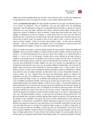 Peter Zumthor/         8 
                                                                                      Atmósferas
 
edificios que suenan maravillosamente, que me dicen: estoy en buenas manos, no estoy solo. Supongo que
no logro quitarme de encima esa imagen de mi madre y, a decir verdad, tampoco quiero hacerlo.

Cuarto: La temperatura del espacio. Me sigo ocupando de nombrar las cosas que son importantes para mí
en la creación de atmósferas, como la temperatura. Creo que todo edificio tiene una determinada
temperatura. Trato de explicároslo y, aunque no sea demasiado bueno haciéndolo, es algo que me interesa
sobremanera, las cosas mas bellas constituyen una sorpresa, utilizamos mucha madera, muchas vigas de
madera para construir el Pabellón de Suiza en Hannover. Cuando afuera hacía mucho calor, dentro, en el
pabellón, se disfrutaba de un frescor de bosque, y, cuando afuera hacía frío, hacía más calor dentro del
pabellón que fuera, a pesar de que no estaba cerrado. Uno sabe muy bien que los materiales extraen más o
menos calor de nuestro cuerpo. Por ejemplo el acero es frío y reduce el calor, y cosas así. Me viene a la
cabeza el término ‘temperar’. Quizás sea un poco como ‘temperar’ pianos – es decir, buscar la afinación
adecuada –, tanto en un sentido propios como figurado. Esto es, esa temperatura es tanto una física como
también probablemente psíquica. Es lo que veo, siento, toco, incluso con los pies.

Quinto. He notado nueve puntos, y ya hemos llegado al quinto. No quiero aburrirlos. Quinto: Las cosas a mi
alrededor. Cada vez que entro en edificios, en espacios donde vive gente –amigos, conocidos o gente que no
conozco –, me siento impresionado por las cosas que la gente tiene consigo, en su entorno domestico o
laboral. Y, a veces –no se si os ha pasado– constato que las cosas coexisten de un modo cariñoso y
cuidadoso, y que quedan bien allí. Por ejemplo lo que me pasó en Colonia, hace dos meses. El joven Peter
Böhm me sirvió de guía y fuimos a visitar las casas de Heinz Bienefeld. Era la primera vez que entraba en
esas dos casas de Bienefeld en Colonia. Sábado a las nueve de la mañana. ¡Era algo digno de ver, algo
absolutamente impresionante! ¡Esas casas con una increíble cantidad de detalles bellos, casi excesivos! Por
doquier sientes la presencia de Heinz Bienefeld, de cómo hizo aquellas cosas. Y, luego, la gente. Uno era
profesor, otro juez, y vestían como esa burguesía alemana acostumbra a hacerlo un sábado por la mañana.
Veías todas las cosas. Los objetos hermosos, los libros bellos, toda a la vista, instrumentos musicales, un
clavecín, violines, etc. Pero, ¡aquellos libros! Me quede muy impresionado, aquello era expresivo. Me
preguntaba si era tarea de la arquitectura crear un recipiente que contuviera todas aquellas cosas, o para
acoger el mundo del trabajo, o lo que sea; en definitiva, todo aquello que le permita a uno tener consigo esas
cosas. Permitidme una pequeña anécdota. Todo esto ya se lo conté, hace un par de meses, a mis alumnos.
Estaba también presente una asistente chipriota –es difícil crecer en Chipre –, una excelente arquitecta, que
había diseñado para mi una mesita de café, que luego quería tener también para ella. Mas tarde, después de
una charla en la que hablé sobre las cosas a mi alrededor de un modo más extenso que ahora, ella me dijo:
“No estoy en absoluto de acuerdo. Esas cosas no son más que un lastre. Tengo todo lo que poseo en mi
mochila. Me gustaría estar siempre de camino. No todo el mundo carga con ese lastre, la carga burguesa de
esas cosas”. Me quede mirándola y conteste: “¿Y qué pasa con esa mesita de café que querías tener?”. No
dijo ni una palabra más. Esto parece confirmar algo que todos nosotros ya sabemos. Os he puesto una serie
de ejemplos un poco nostálgicos. Pero pienso que ocurre lo mismo cuando proyecto un bar supercool en
alguna parte, o una discoteca, y, naturalmente, también tendría que ser igual en el caso de una casa de la
literatura, que requeriría un proyecto en que nada tuviera un aire demasiado ensimismado. Esa idea de que
cosas que nada tienen que ver conmigo como arquitecto tengan su lugar en un edificio, su lugar justo, me
ofrece una visión del futuro de mis edificios, un futuro que ocurre sin mi intervención. Esto me hace mucho
bien, me ayuda a imaginarme siempre el futuro de los espacios, de las casas que construyo, cuál será su uso
futuro. En inglés podría decirse “A sense of home” [“Un sentido de hogar”]. No sé cómo podría decirse en
alemán, quizás ya no podamos seguir diciendo Heimat [hogar, patria]. En mi cuaderno de apuntes encuentro
 