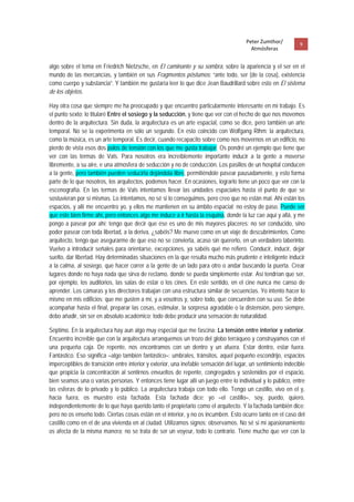 Peter Zumthor/          9 
                                                                                         Atmósferas
 
algo sobre el tema en Friedrich Nietzsche, en El caminante y su sombra, sobre la apariencia y el ser en el
mundo de las mercancías, y también en sus Fragmentos póstumos: “ante todo, ser (de la cosa), existencia
como cuerpo y substancia”. Y también me gustaría leer lo que dice Jean Baudrillard sobre esto en El sistema
de los objetos.

Hay otra cosa que siempre me ha preocupado y que encuentro particularmente interesante en mi trabajo. Es
el punto sexto; lo titularé Entre el sosiego y la seducción, y tiene que ver con el hecho de que nos movemos
dentro de la arquitectura. Sin duda, la arquitectura es un arte espacial, como se dice, pero también un arte
temporal. No se la experimenta en sólo un segundo. En esto coincido con Wolfgang Rihm: la arquitectura,
como la música, es un arte temporal. Es decir, cuando recapacito sobre como nos movernos en un edificio, no
pierdo de vista esos dos polos de tensión con los que me gusta trabajar. Os pondré un ejemplo que tiene que
ver con las termas de Vals. Para nosotros era increíblemente importante inducir a la gente a moverse
libremente, a su aire, e una atmosfera de seducción y no de conducción. Los pasillos de un hospital conducen
a la gente, pero también pueden seducirla dejándola libre, permitiéndole pasear pausadamente, y esto forma
parte de lo que nosotros, los arquitectos, podemos hacer. En ocasiones, lograrlo tiene un poco que ver con la
escenografía. En las termas de Vals intentamos llevar las unidades espaciales hasta el punto de que se
sostuvieran por sí mismas. Lo intentamos, no sé si lo conseguimos, pero creo que no están mal. Ahí están los
espacios, y allí me encuentro yo, y ellos me mantienen en su ámbito espacial; no estoy de paso. Puede ser
que este bien firme ahí, pero entonces algo me induce a ir hasta la esquina, donde la luz cae aquí y allá, y me
pongo a pasear por ahí; tengo que decir que ése es uno de mis mayores placeres: no ser conducido, sino
poder pasear con toda libertad, a la deriva, ¿sabéis? Me muevo como en un viaje de descubrimientos. Como
arquitecto, tengo que asegurarme de que eso no se convierta, acaso sin quererlo, en un verdadero laberinto.
Vuelvo a introducir señales para orientarse, excepciones, ya sabéis qué me refiero. Conducir, inducir, dejar
suelto, dar libertad. Hay determinadas situaciones en la que resulta mucho más prudente e inteligente inducir
a la calma, al sosiego, que hacer correr a la gente de un lado para otro o andar buscando la puerta. Crear
lugares donde no haya nada que sirva de reclamo, donde se pueda simplemente estar. Así tendrían que ser,
por ejemplo, los auditorios, las salas de estar o los cines. En este sentido, en el cine nunca me canso de
aprender. Los cámaras y los directores trabajan con una estructura similar de secuencias. Yo intento hacer lo
mismo en mis edificios; que me gusten a mí, y a vosotros y, sobre todo, que concuerden con su uso. Se debe
acompañar hasta el final, preparar las cosas, estimular, la sorpresa agradable o la distensión, pero siempre,
debo añadir, sin ser en absoluto académico; todo debe producir una sensación de naturalidad.

Séptimo. En la arquitectura hay aun algo muy especial que me fascina: La tensión entre interior y exterior.
Encuentro increíble que con la arquitectura arranquemos un trozo del globo terráqueo y construyamos con el
una pequeña caja. De repente, nos encontramos con un dentro y un afuera. Estar dentro, estar fuera.
Fantástico. Eso significa –algo también fantástico–: umbrales, tránsitos, aquel pequeño escondrijo, espacios
imperceptibles de transición entre interior y exterior, una inefable sensación del lugar, un sentimiento indecible
que propicia la concentración al sentirnos envueltos de repente, congregados y sostenidos por el espacio,
bien seamos una o varias personas. Y entonces tiene lugar allí un juego entre lo individual y lo público, entre
las esferas de lo privado y lo público. La arquitectura trabaja con todo ello. Tengo un castillo, vivo en el y,
hacia fuera, os muestro esta fachada. Esta fachada dice: yo –el castillo–, soy, puedo, quiero,
independientemente de lo que haya querido tanto el propietario como el arquitecto. Y la fachada también dice:
pero no os enseño todo. Ciertas cosas están en el interior, y no os incumben. Esto ocurre tanto en el caso del
castillo como en el de una vivienda en al ciudad. Utilizamos signos; observamos. No sé si mi apasionamiento
os afecta de la misma manera; no se trata de ser un voyeur, todo lo contrario. Tiene mucho que ver con la
 