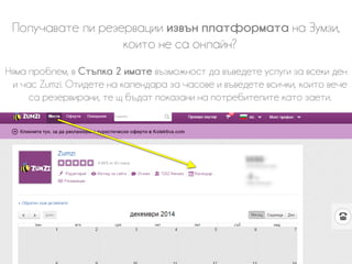 Получавате ли резервации извън платформата на Зумзи,
които не са онлайн?
Няма проблем, в Стъпка 2 имате възможност да въведете услуги за всеки ден
и час Zumzi. Отидете на календара за часове и въведете всички, които вече
са резервирани, те щ бъдат показани на потребителите като заети.
 