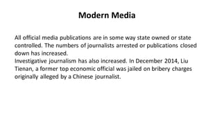 Modern Media
All official media publications are in some way state owned or state
controlled. The numbers of journalists arrested or publications closed
down has increased.
Investigative journalism has also increased. In December 2014, Liu
Tienan, a former top economic official was jailed on bribery charges
originally alleged by a Chinese journalist.
 