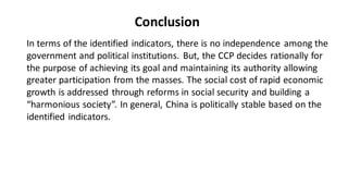 In terms of the identified indicators, there is no independence among the
government and political institutions. But, the CCP decides rationally for
the purpose of achieving its goal and maintaining its authority allowing
greater participation from the masses. The social cost of rapid economic
growth is addressed through reforms in social security and building a
“harmonious society”. In general, China is politically stable based on the
identified indicators.
Conclusion
 