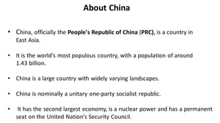 • China, officially the People's Republic of China (PRC), is a country in
East Asia.
• It is the world's most populous country, with a population of around
1.43 billion.
• China is a large country with widely varying landscapes.
• China is nominally a unitary one-party socialist republic.
• It has the second largest economy, is a nuclear power and has a permanent
seat on the United Nation's Security Council.
About China
 
