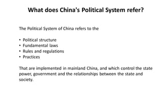 The Political System of China refers to the
• Political structure
• Fundamental laws
• Rules and regulations
• Practices
That are implemented in mainland China, and which control the state
power, government and the relationships between the state and
society.
What does China's Political System refer?
 