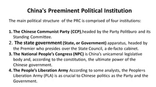 China's Preeminent Political Institution
The main political structure of the PRC is comprised of four institutions:
1. The Chinese Communist Party (CCP),headed by the Party Politburo and its
Standing Committee.
2. The state government(State, or Government) apparatus, headed by
the Premier who presides over the State Council, a de-facto cabinet.
3. The National People’s Congress (NPC) is China’s unicameral legislative
body and, according to the constitution, the ultimate power of the
Chinese government.
4. The People’s Liberation Army According to some analysts, the People=s
Liberation Army (PLA) is as crucial to Chinese politics as the Party and the
Government.
 