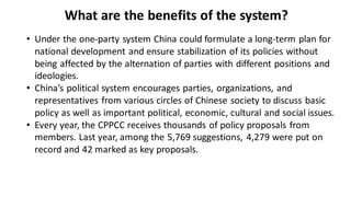 What are the benefits of the system?
• Under the one-party system China could formulate a long-term plan for
national development and ensure stabilization of its policies without
being affected by the alternation of parties with different positions and
ideologies.
• China’s political system encourages parties, organizations, and
representatives from various circles of Chinese society to discuss basic
policy as well as important political, economic, cultural and social issues.
• Every year, the CPPCC receives thousands of policy proposals from
members. Last year, among the 5,769 suggestions, 4,279 were put on
record and 42 marked as key proposals.
 