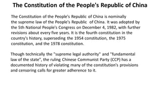 The Constitution of the People's Republic of China is nominally
the supreme law of the People's Republic of China. It was adopted by
the 5th National People's Congress on December 4, 1982, with further
revisions about every five years. It is the fourth constitution in the
country's history, superseding the 1954 constitution, the 1975
constitution, and the 1978 constitution.
Though technically the "supreme legal authority" and "fundamental
law of the state", the ruling Chinese Communist Party (CCP) has a
documented history of violating many of the constitution's provisions
and censoring calls for greater adherence to it.
The Constitution of the People's Republic of China
 
