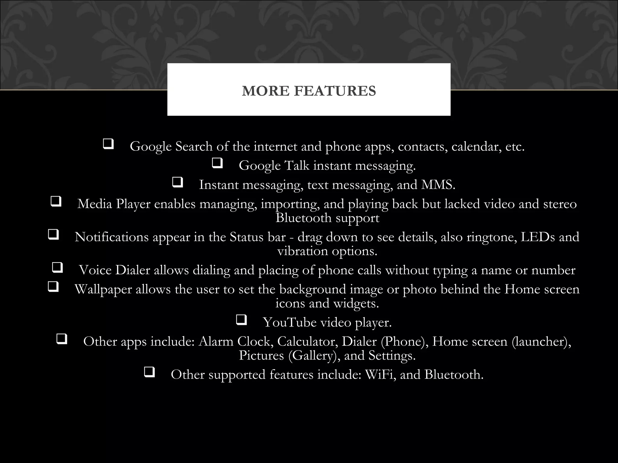  Google Search of the internet and phone apps, contacts, calendar, etc.
 Google Talk instant messaging.
 Instant messaging, text messaging, and MMS.
 Media Player enables managing, importing, and playing back but lacked video and stereo
Bluetooth support
 Notifications appear in the Status bar - drag down to see details, also ringtone, LEDs and
vibration options.
 Voice Dialer allows dialing and placing of phone calls without typing a name or number
 Wallpaper allows the user to set the background image or photo behind the Home screen
icons and widgets.
 YouTube video player.
 Other apps include: Alarm Clock, Calculator, Dialer (Phone), Home screen (launcher),
Pictures (Gallery), and Settings.
 Other supported features include: WiFi, and Bluetooth.
MORE FEATURES
 