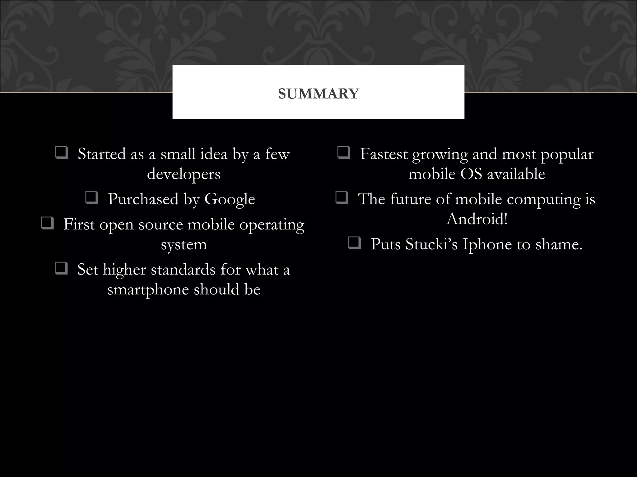  Started as a small idea by a few
developers
 Purchased by Google
 First open source mobile operating
system
 Set higher standards for what a
smartphone should be
 Fastest growing and most popular
mobile OS available
 The future of mobile computing is
Android!
 Puts Stucki’s Iphone to shame.
SUMMARY
 